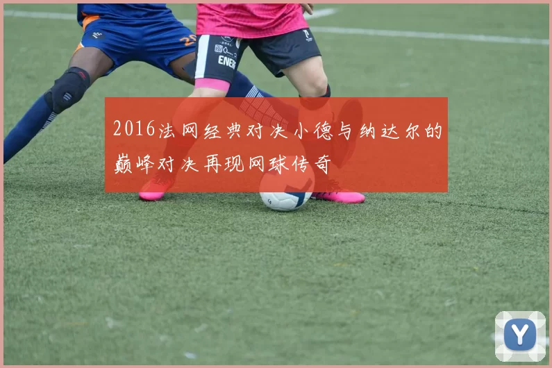 2016法网经典对决小德与纳达尔的巅峰对决再现网球传奇