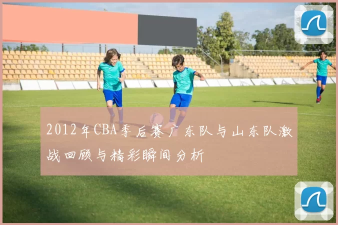 2012年CBA季后赛广东队与山东队激战回顾与精彩瞬间分析