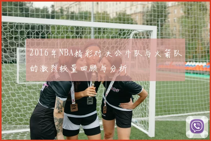 2016年NBA精彩对决公牛队与火箭队的激烈较量回顾与分析