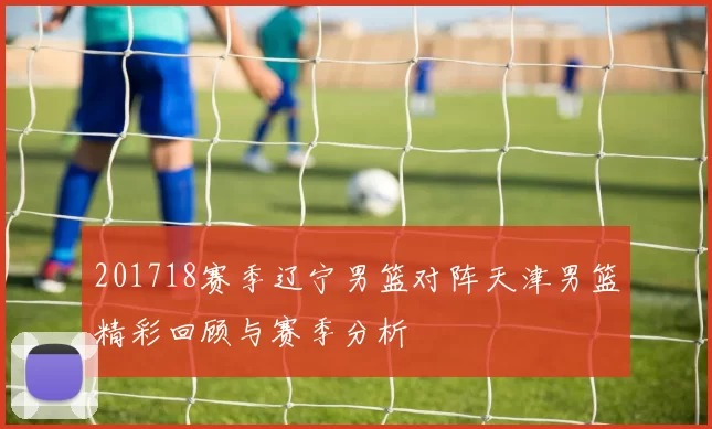 201718赛季辽宁男篮对阵天津男篮精彩回顾与赛季分析