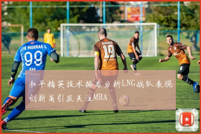 和平精英技术排名分析LNG战队表现创新高引发关注MBA