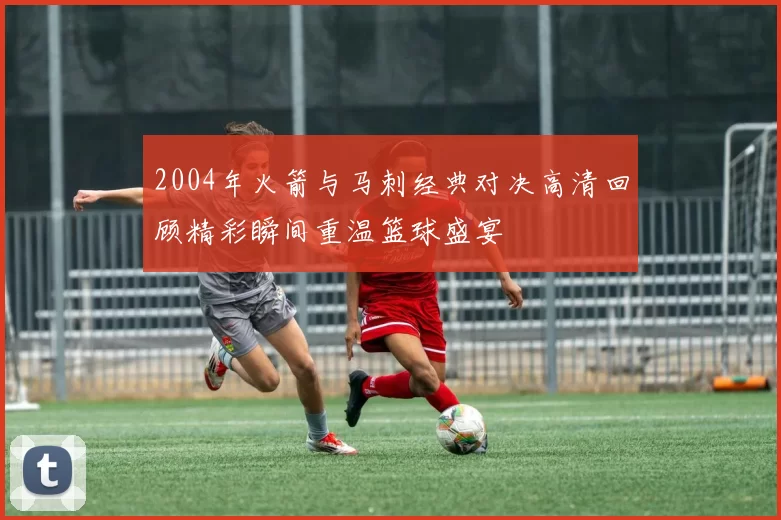 2004年火箭与马刺经典对决高清回顾精彩瞬间重温篮球盛宴