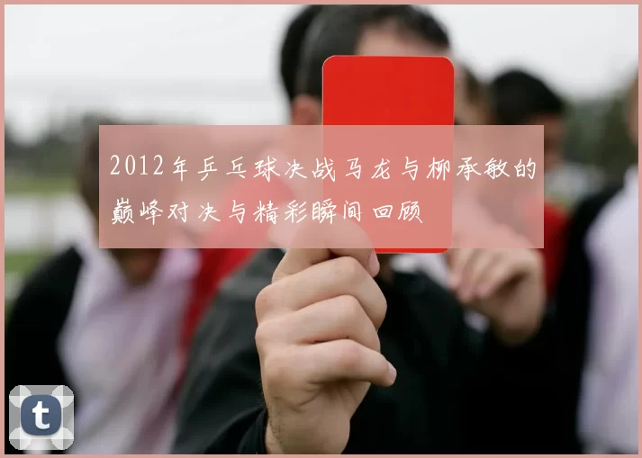 2012年乒乓球决战马龙与柳承敏的巅峰对决与精彩瞬间回顾