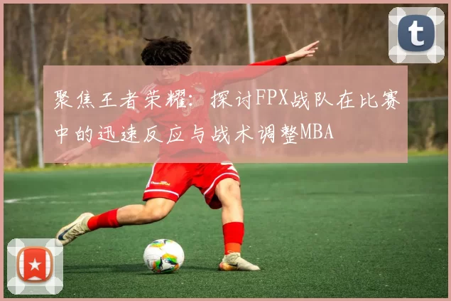 聚焦王者荣耀：探讨FPX战队在比赛中的迅速反应与战术调整MBA