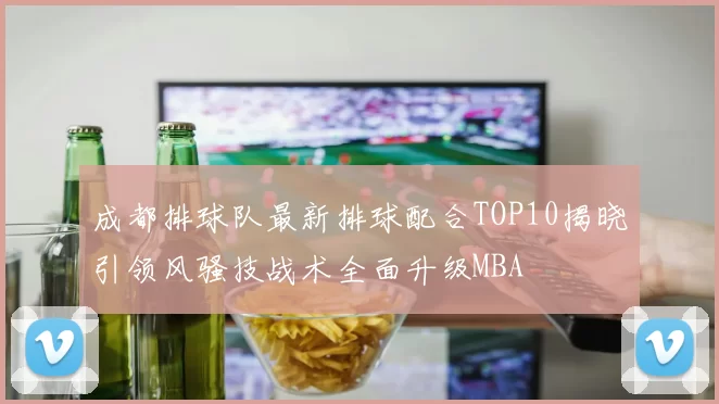 成都排球队最新排球配合TOP10揭晓引领风骚技战术全面升级MBA