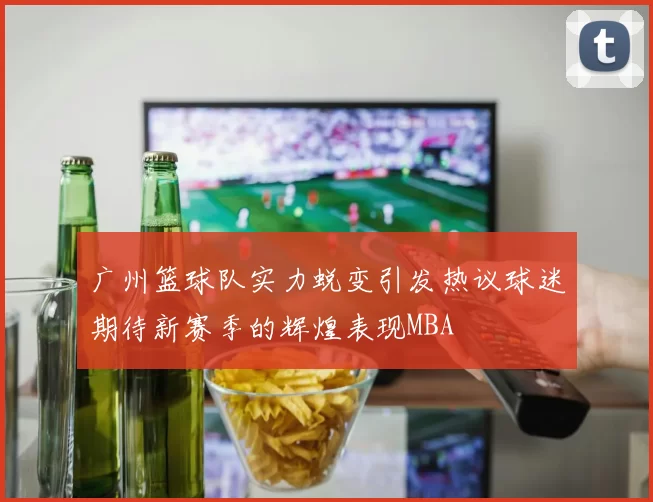 广州篮球队实力蜕变引发热议球迷期待新赛季的辉煌表现MBA