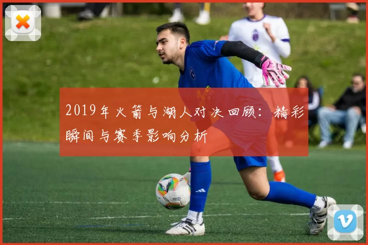 2019年火箭与湖人对决回顾：精彩瞬间与赛季影响分析