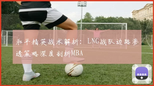 和平精英战术解析：LNG战队边路渗透策略深度剖析MBA