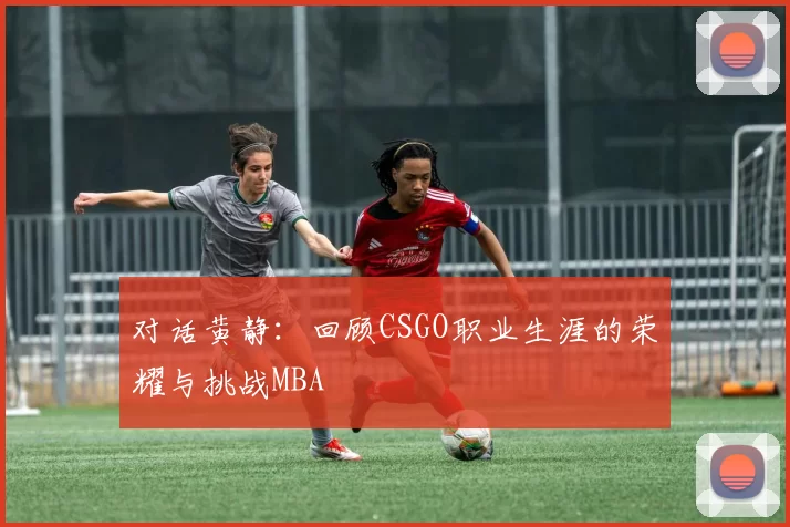 对话黄静：回顾CSGO职业生涯的荣耀与挑战MBA