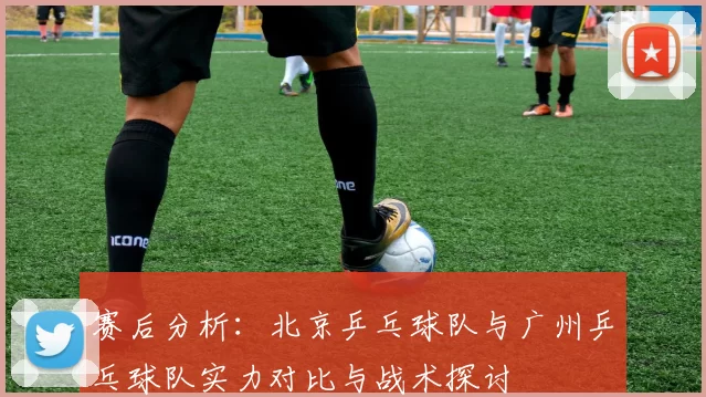 赛后分析：北京乒乓球队与广州乒乓球队实力对比与战术探讨