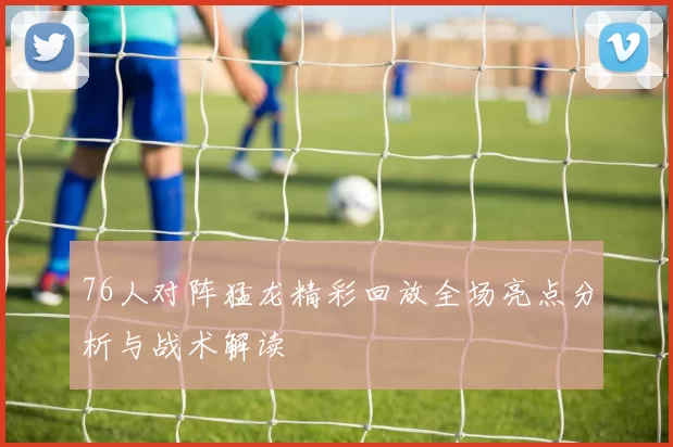 76人对阵猛龙精彩回放全场亮点分析与战术解读