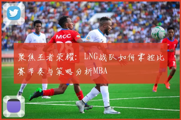 聚焦王者荣耀：LNG战队如何掌控比赛节奏与策略分析MBA