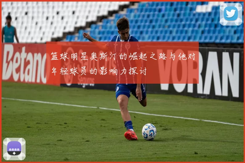 篮球明星奥斯汀的崛起之路与他对年轻球员的影响力探讨