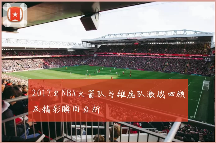 2017年NBA火箭队与雄鹿队激战回顾及精彩瞬间分析